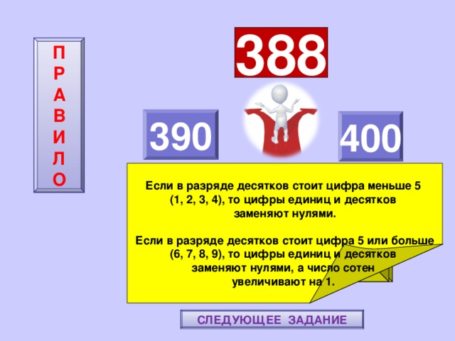 388 П  Р  А  В  И  Л  О 390 400     Если в разряде десятков стоит цифра меньше 5 (1, 2, 3, 4), то цифры единиц и десятков заменяют нулями.  Если в разряде десятков стоит цифра 5 или больше (6, 7, 8, 9), то цифры единиц и десятков заменяют нулями, а число сотен увеличивают на 1. ПОВТОРИ-КА ПРАВИЛО! МОЛОДЕЦ! СЛЕДУЮЩЕЕ ЗАДАНИЕ 