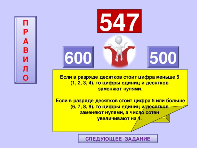 547 П  Р  А  В  И  Л  О 600 500    Если в разряде десятков стоит цифра меньше 5 (1, 2, 3, 4), то цифры единиц и десятков заменяют нулями.  Если в разряде десятков стоит цифра 5 или больше (6, 7, 8, 9), то цифры единиц и десятков заменяют нулями, а число сотен увеличивают на 1. ПОВТОРИ-КА ПРАВИЛО! МОЛОДЕЦ! СЛЕДУЮЩЕЕ ЗАДАНИЕ 