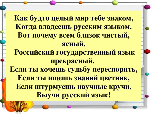 Как будто целый мир тебе знаком,  Когда владеешь русским языком.  Вот почему всем близок чистый, ясный,  Российский государственный язык прекрасный.   Если ты хочешь судьбу переспорить,  Если ты ищешь знаний цветник,  Если штурмуешь научные кручи,  Выучи русский язык! 