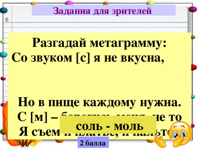 Задания для зрителей  Разгадай метаграмму: Со звуком [с] я не вкусна, Но в пище каждому нужна. С [м] – берегись меня, не то Я съем и платье, и пальто.  соль - моль 2 балла 