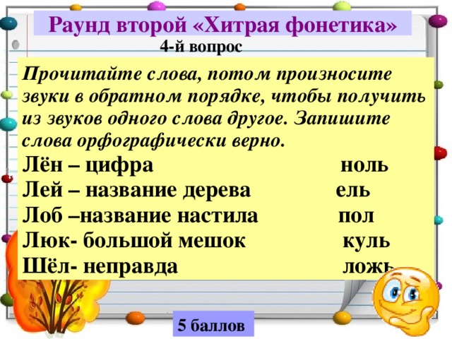 Раунд второй «Хитрая фонетика» 4-й вопрос Прочитайте слова, потом произносите звуки в обратном порядке, чтобы получить из звуков одного слова другое. Запишите слова орфографически верно. Лён – цифра ноль Лей – название дерева ель Лоб –название настила пол Люк- большой мешок куль Шёл- неправда ложь 5 баллов 