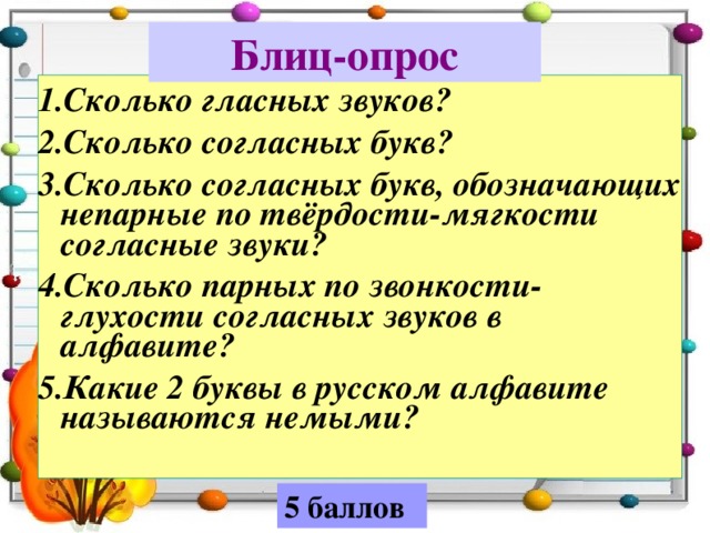 Блиц-опрос 1.Сколько гласных звуков? 2.Сколько согласных букв? 3.Сколько согласных букв, обозначающих непарные по твёрдости-мягкости согласные звуки? 4.Сколько парных по звонкости-глухости согласных звуков в алфавите? 5.Какие 2 буквы в русском алфавите называются немыми?   5 баллов 