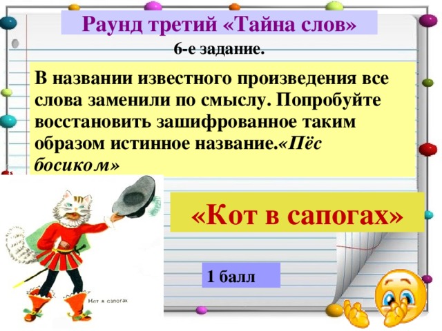 Раунд третий «Тайна слов» 6-е задание. В названии известного произведения все слова заменили по смыслу. Попробуйте восстановить зашифрованное таким образом истинное название. «Пёс босиком» «Кот в сапогах» 1 балл 
