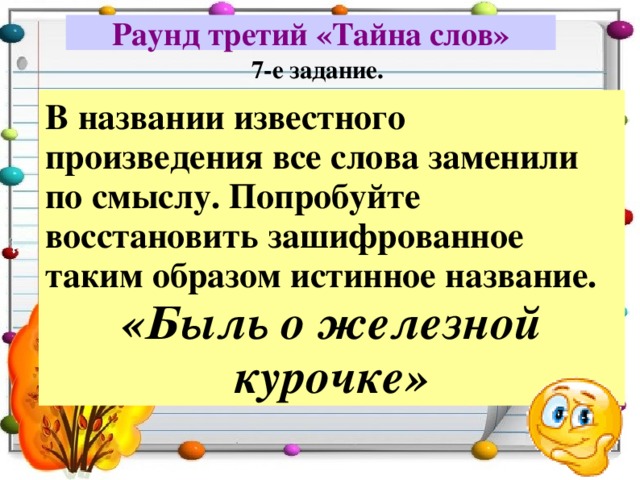 Раунд третий «Тайна слов» 7-е задание. В названии известного произведения все слова заменили по смыслу. Попробуйте восстановить зашифрованное таким образом истинное название. «Быль о железной курочке» 