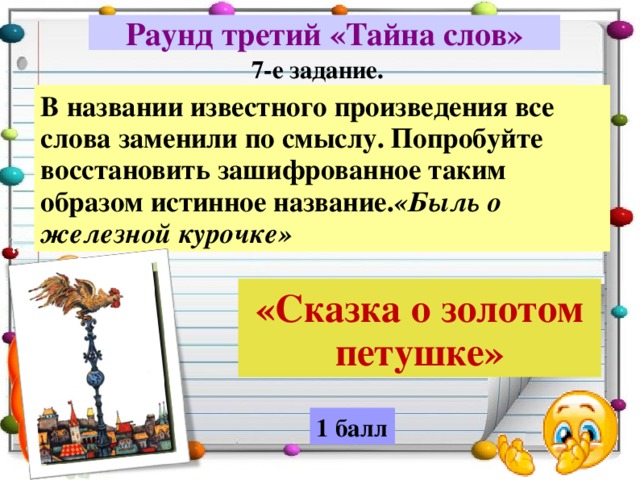 Раунд третий «Тайна слов» 7-е задание. В названии известного произведения все слова заменили по смыслу. Попробуйте восстановить зашифрованное таким образом истинное название. «Быль о железной курочке» «Сказка о золотом петушке» 1 балл 