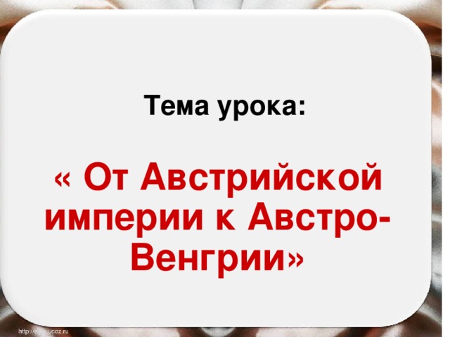 Тема урока: « От Австрийской империи к Австро-Венгрии» 