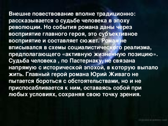 Внешне повествование вполне традиционно: рассказывается о судьбе человека в эпоху революции. Но события романа даны через восприятие главного героя, это субъективное восприятие и составляет сюжет. Роман не вписывался в схемы социалистического реализма, предполагающего «активную жизненную позицию». Судьба человека , по Пастернаку, не связана напрямую с исторической эпохой, в которую выпало жить. Главный герой романа Юрий Живаго не пытается бороться с обстоятельствами, но и не приспосабливается к ним, оставаясь собой при любых условиях, сохраняя свою точку зрения.