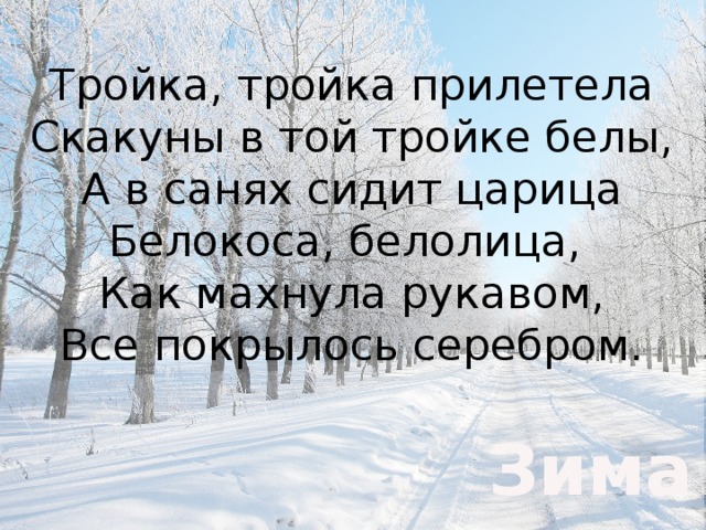 Тройка, тройка прилетела  Скакуны в той тройке белы,  А в санях сидит царица  Белокоса, белолица,  Как махнула рукавом,  Все покрылось серебром.    Зима 