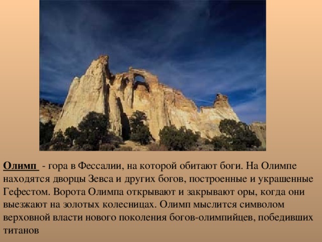 Олимп - гора в Фессалии, на которой обитают боги. На Олимпе находятся дворцы Зевса и других богов, построенные и украшенные Гефестом. Ворота Олимпа открывают и закрывают оры, когда они выезжают на золотых колесницах. Олимп мыслится символом верховной власти нового поколения богов-олимпийцев, победивших титанов 