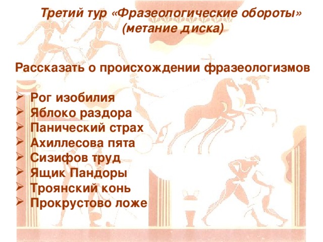 Третий тур «Фразеологические обороты»  (метание диска) Рассказать о происхождении фразеологизмов  Рог изобилия Яблоко раздора Панический страх Ахиллесова пята Сизифов труд Ящик Пандоры Троянский конь Прокрустово ложе 