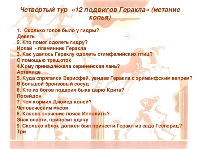 Четвертый тур «12 подвигов Геракла» (метание копья) Сколько голов было у гидры? Девять 2. Кто помог одолеть гидру? Иолай - племянник Геракла 3. Как удалось Гераклу одолеть стимфалийских птиц? С помощью трещоток 4.Кому принадлежала керинейская лань? Артемиде 5. Куда спрятался Эврисфей, увидев Геракла с эриманфским вепрем? В большой бронзовый сосуд 6. Кто из богов подарил быка царю Крита? Посейдон 7. Чем кормил Диомед коней? Человеческим мясом 8. Каково значение пояса Ипполиты? Знак власти, приносит удачу 9. Сколько яблок должен был принести Геракл из сада Гесперид? Три 