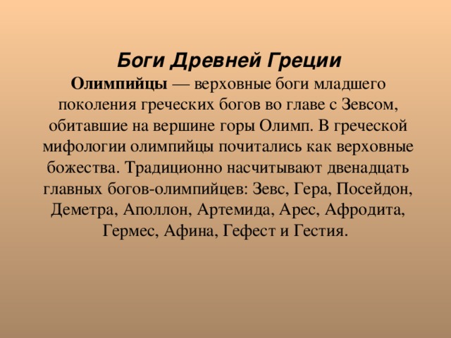 Боги Древней Греции Олимпийцы — верховные боги младшего поколения греческих богов во главе с Зевсом, обитавшие на вершине горы Олимп. В греческой мифологии олимпийцы почитались как верховные божества. Традиционно насчитывают двенадцать главных богов-олимпийцев: Зевс, Гера, Посейдон, Деметра, Аполлон, Артемида, Арес, Афродита, Гермес, Афина, Гефест и Гестия . 