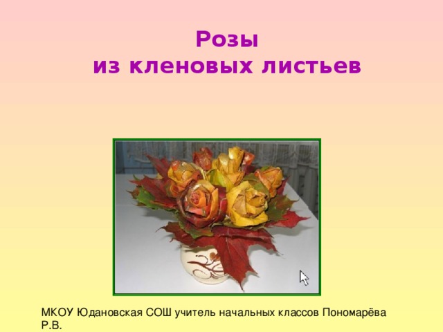 Розы из кленовых листьев МКОУ Юдановская СОШ учитель начальных классов Пономарёва Р.В. 