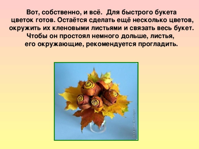 Вот, собственно, и всё. Для быстрого букета  цветок готов. Остаётся сделать ещё несколько цветов,  окружить их кленовыми листьями и связать весь букет. Чтобы он простоял немного дольше, листья, его окружающие, рекомендуется прогладить. 
