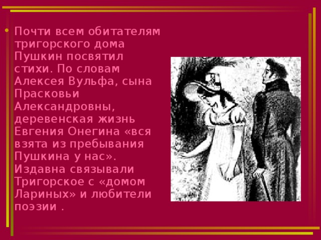 Почти всем обитателям тригорского дома Пушкин посвятил стихи. По словам Алексея Вульфа, сына Прасковьи Александровны, деревенская жизнь Евгения Онегина «вся взята из пребывания Пушкина у нас». Издавна связывали Тригорское с «домом Лариных» и любители поэзии . 