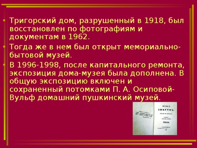 Тригорский дом, разрушенный в 1918, был восстановлен по фотографиям и документам в 1962. Тогда же в нем был открыт мемориально-бытовой музей. В 1996-1998, после капитального ремонта, экспозиция дома-музея была дополнена. В общую экспозицию включен и сохраненный потомками П. А. Осиповой-Вульф домашний пушкинский музей. 