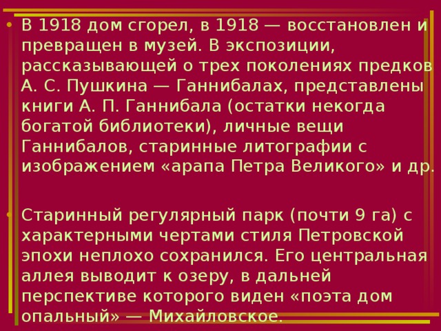 В 1918 дом сгорел, в 1918 — восстановлен и превращен в музей. В экспозиции, рассказывающей о трех поколениях предков А. С. Пушкина — Ганнибалах, представлены книги А. П. Ганнибала (остатки некогда богатой библиотеки), личные вещи Ганнибалов, старинные литографии с изображением «арапа Петра Великого» и др.  Старинный регулярный парк (почти 9 га) с характерными чертами стиля Петровской эпохи неплохо сохранился. Его центральная аллея выводит к озеру, в дальней перспективе которого виден «поэта дом опальный» — Михайловское. 