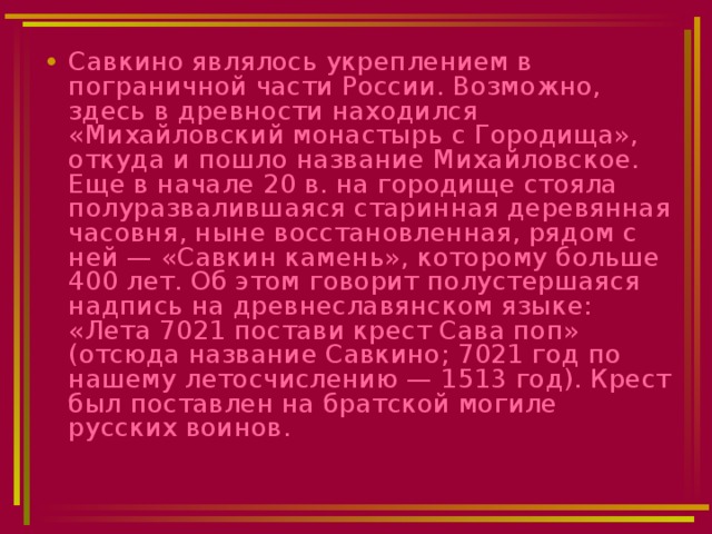 Савкино являлось укреплением в пограничной части России. Возможно, здесь в древности находился «Михайловский монастырь с Городища», откуда и пошло название Михайловское. Еще в начале 20 в. на городище стояла полуразвалившаяся старинная деревянная часовня, ныне восстановленная, рядом с ней — «Савкин камень», которому больше 400 лет. Об этом говорит полустершаяся надпись на древнеславянском языке: «Лета 7021 постави крест Сава поп» (отсюда название Савкино; 7021 год по нашему летосчислению — 1513 год). Крест был поставлен на братской могиле русских воинов.  