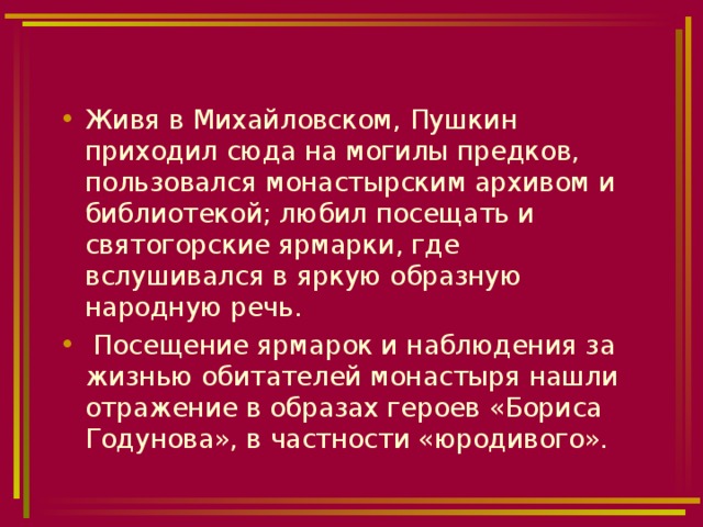 Живя в Михайловском, Пушкин приходил сюда на могилы предков, пользовался монастырским архивом и библиотекой; любил посещать и святогорские ярмарки, где вслушивался в яркую образную народную речь.  Посещение ярмарок и наблюдения за жизнью обитателей монастыря нашли отражение в образах героев «Бориса Годунова», в частности «юродивого». 