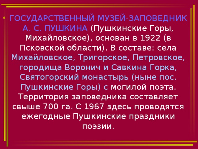 ГОСУДАРСТВЕННЫЙ МУЗЕЙ-ЗАПОВЕДНИК А. С. ПУШКИНА (Пушкинские Горы, Михайловское), основан в 1922 (в Псковской области). В составе: села Михайловское, Тригорское, Петровское, городища Воронич и Савкина Горка, Святогорский монастырь (ныне пос. Пушкинские Горы) с могилой поэта. Территория заповедника составляет свыше 700 га. С 1967 здесь проводятся ежегодные Пушкинские праздники поэзии. 