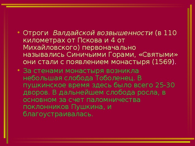 Отроги Валдайской возвышенности (в 110 километрах от Пскова и 4 от Михайловского) первоначально назывались Синичьими Горами, «Святыми» они стали с появлением монастыря (1569 ). За стенами монастыря возникла небольшая слобода Тоболенец. В пушкинское время здесь было всего 25-30 дворов. В дальнейшем слобода росла, в основном за счет паломничества поклонников Пушкина, и благоустраивалась. 