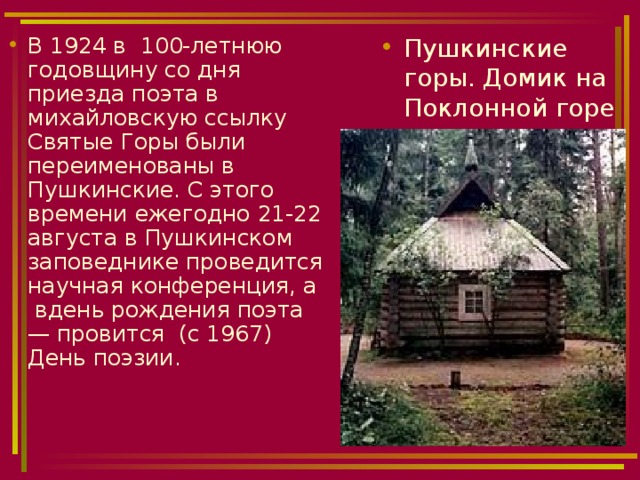 В 1924 в 100-летнюю годовщину со дня приезда поэта в михайловскую ссылку Святые Горы были переименованы в Пушкинские. С этого времени ежегодно 21-22 августа в Пушкинском заповеднике проведится научная конференция, а вдень рождения поэта — провится (с 1967) День поэзии.  Пушкинские горы. Домик на Поклонной горе 