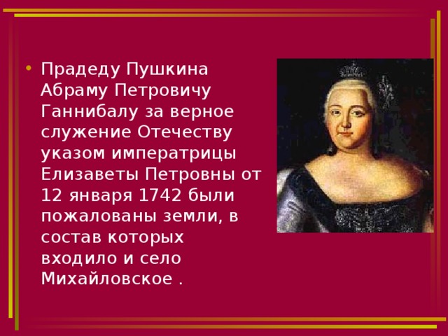 Прадеду Пушкина Абраму Петровичу Ганнибалу за верное служение Отечеству указом императрицы Елизаветы Петровны от 12 января 1742 были пожалованы земли, в состав которых входило и село Михайловское . 