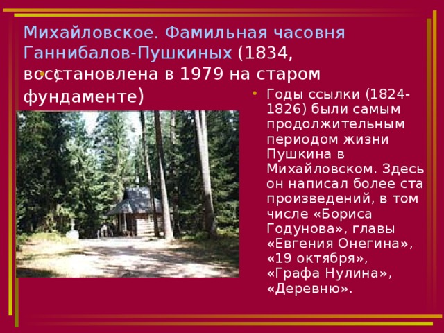 Михайловское. Фамильная часовня Ганнибалов-Пушкиных (1834, восстановлена в 1979 на старом фундаменте ) ).   Годы ссылки (1824-1826) были самым продолжительным периодом жизни Пушкина в Михайловском. Здесь он написал более ста произведений, в том числе «Бориса Годунова», главы «Евгения Онегина», «19 октября», «Графа Нулина», «Деревню». 