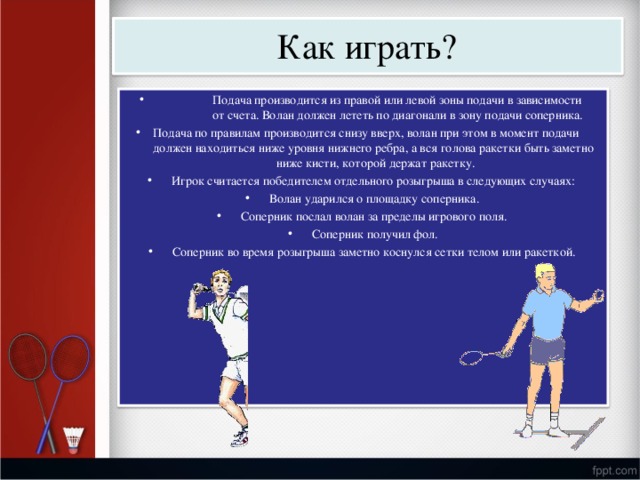 Как  играть? П одача  произ в о д ится  из  правой  и л и  л евой  з оны  подачи  в  за в исимости  от  счета. Во л ан  д о л жен  л ететь  по  диаг о нали  в  зо н у  п о дачи  с о пе р ника. П одача  по  правилам  произ в о д ится  снизу  в в е р х,  волан при  этом в  моме н т  подачи до л жен  на х одит ь ся  ниже  у ровня н и ж н его  ребра,  а в ся  г о л ова  ракетки  быть  заметно ниже  к и сти,  к о торой  де р жат  ракетк у . И гр о к  считается  п о бе д ите л ем  отде л ь н о го  розыгр ы ша  в с л ед у ю щих  с л у чаях: И гр о к  считается  п о бе д ите л ем  отде л ь н о го  розыгр ы ша  в с л ед у ю щих  с л у чаях: Во л ан  у да р и л ся о  п л ощадку  с о пе р ника. Во л ан  у да р и л ся о  п л ощадку  с о пе р ника. Во л ан  у да р и л ся о  п л ощадку  с о пе р ника. Сопе р ник  послал в о л ан  за  пределы  иг р ового  по л я. С о пе р ник  по л у ч и л  фо л . С о пе р ник  по л у ч и л  фо л . Сопе р ник  во  время  р о зыг р ы ша  заметно  к о сн у л ся  сетки  те л ом или  ракетк о й. 