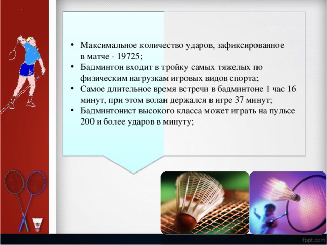 М а к си м а ль н о е к о л и ч е ст в о  у дар о в,  заф и к сиро в ан н о е  в м а тче  -  19725; Бадм и н т он  в х о д и т  в т р о й к у  с амых  т я ж е л ых по ф и зич е ск и м  на г р уз к ам игровых  видов  спо р т а; С а м о е  дл и тел ь н о е в р емя  в с т р е чи  в бадми н т оне  1 час  16 мин у т , п р и  э т о м  в о лан  де р жался в  и г ре  37  мин у т; Бадм и н т он и ст  вы с о к о г о к л а с с а м о ж ет  и г р а ть н а  п у л ь с е 2 0 0  и б о лее  у дар о в  в м и н у т у; 