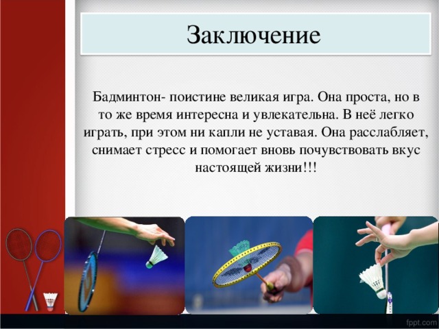 Заключение Бадминтон- поистине  великая игра. Она  проста,  но  в то ж е  время интересна и у влекательна.  В неё легко игр а ть,  при  этом  ни к а пли  не у став а я.  Она  ра с с л а б ля е т, сним а ет стресс  и  помога е т в новь  поч у вс т во в ать вк у с настоя щ ей жиз н и!!! 