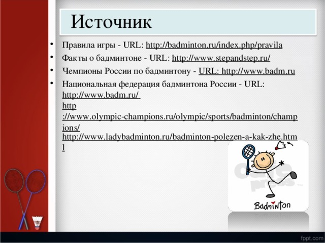 Источник П р ави л а и г ры  -  URL:  http: / /bad m int o n.ru / i n d e x.ph p / p rav i la Фа к ты о  бадм и н т оне  -  URL:  h t t p: / /www. s t e pan d s t e p .r u / Че м п и оны Р о сс и и по  бадми н тону  -  URL: ht t p:/ / w w w . b a d m . r u Нац и она л ь н ая  ф е дера ц ия  бадм и н т она  России  -  URL: http: / /ww w .bad m . r u /  http ://www.olympic-champions.ru/olympic/sports/badminton/champions/ http://www.ladybadminton.ru/badminton-polezen-a-kak-zhe.html 
