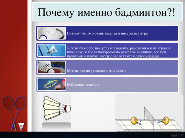 Почему  име н но  бадми н тон?! П о т о му  ч т о,  э т о  о ч е нь в е с ела я  и инт е р е с н а я  игр а . Я п о з в о л я ю с е б е п о -д е т с ки  п о шалить, ра сс л а бить с я  на  игр о в ой площ а д к е , и к о г да  п о дбр ас ы в а ю р а к е т к ой  в о л а нчи к , в с е мои п р о б л е мы  и п л о х о е  на с т р о е ние  о с т а ю т с я да л е к о  п о з а ди. Мне не  к т о не у к а з ы в ае т ,  ч т о д ел а ть. В с ё  р е ш а ю то л ь к о  я . 