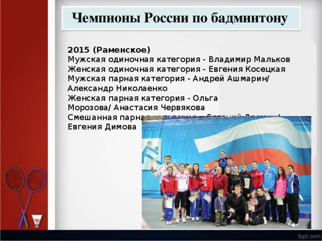 Чемпионы России по бадминтону 2015 (Раменское) Мужская одиночная категория - Владимир Мальков Женская одиночная категория - Евгения Косецкая Мужская парная категория - Андрей Ашмарин/ Александр Николаенко Женская парная категория - Ольга Морозова/ Анастасия Червякова   Смешанная парная категория -  Евгений Дремин/ Евгения Димова 