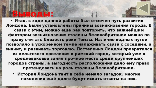 Выводы: Итак, в ходе данной работы был отмечен путь развития Лондона. Были установлены причины возникновения города. В связи с этим, можно еще раз повторить, что важнейшим фактором возникновения столицы Великобритании можно по праву считать близость реки Темзы. Наличие водных путей позволяло в ускоренном темпе налаживать связи с соседями, а значит, и развивать торговлю. Постепенно Лондон превратился из кельтского поселения в римский город, который уже в средневековье занял прочное место среди крупнейших городов страны, а выгодность расположения дало ему право претендовать на роль столицы Великобритании. История Лондона таит в себе немало загадок, многие поколения ещё долго будут искать ответы на них.  