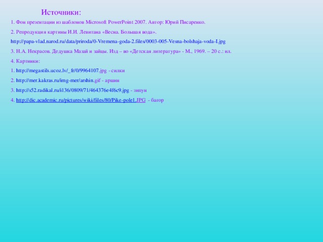 Источники: 1. Фон презентации из шаблонов Microsoft PowerPoint 2007. Автор: Юрий Писаренко. 2. Репродукция картины И.И. Левитана «Весна. Большая вода». http :// papa - vlad . narod . ru / data / priroda /0- Vremena - goda -2. files /0003-005- Vesna - bolshaja - voda - I . jpg 3. Н.А. Некрасов. Дедушка Мазай и зайцы. Изд – во «Детская литература» - М., 1969. – 20 с.: ил. 4. Картинки: 1. http :// megastils . ucoz . lv /_ fr /0/9964107. jpg - силки 2. http :// mer . kakras . ru / img - mer / arshin . gif - аршин 3. http://s52.radikal.ru/i136/0809/71/464376e4f6c9.jpg - зипун 4. http :// dic . academic . ru / pictures / wiki / files /80/ Pike - pole 1. JPG - багор