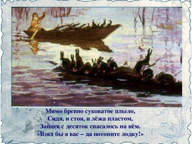 Мимо бревно суковатое плыло,  Сидя, и стоя, и лёжа пластом,  Зайцев с десяток спасалось на нём.  «Взял бы я вас – да потопите лодку!»