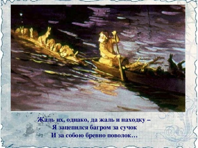Жаль их, однако, да жаль и находку –  Я зацепился багром за сучок  И за собою бревно поволок…