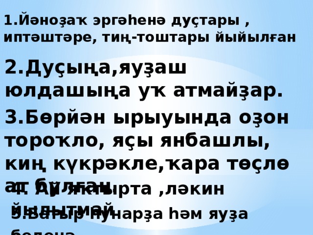 1.Йәноҙаҡ эргәһенә дуҫтары , иптәштәре, тиң-тоштары йыйылған 2.Дуҫыңа,яуҙаш юлдашыңа уҡ атмайҙар. 3.Бөрйән ырыуында оҙон тороҡло, яҫы янбашлы, киң күкрәкле,ҡара төҫлө ат булған. 4. Ай яҡтырта ,ләкин йылытмай . 5.Батыр һунарҙа һәм яуҙа беленә . 
