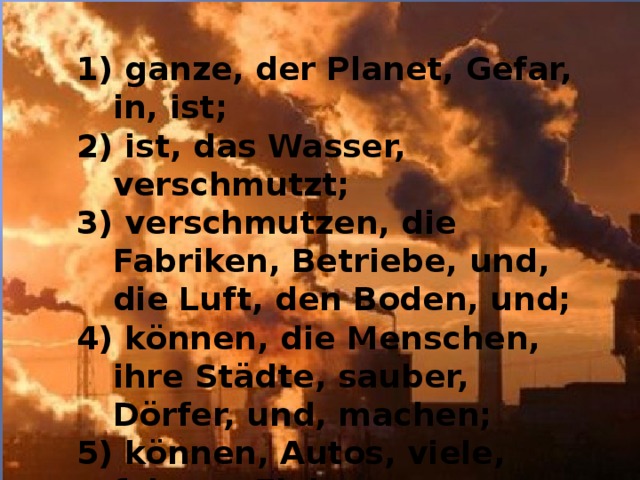 1) ganze, der Planet, Gefar, in, ist; 2) ist, das Wasser, verschmutzt; 3) verschmutzen, die Fabriken, Betriebe, und, die Luft, den Boden, und; 4) können, die Menschen, ihre Städte, sauber, Dörfer, und, machen; 5) können, Autos, viele, fahren, Elektromotoren, mit;