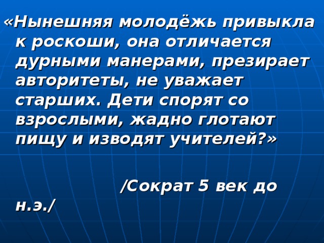 «Нынешняя молодёжь привыкла к роскоши, она отличается дурными манерами, презирает авторитеты, не уважает старших. Дети спорят со взрослыми, жадно глотают пищу и изводят учителей?»   /Сократ 5 век до н.э./ 