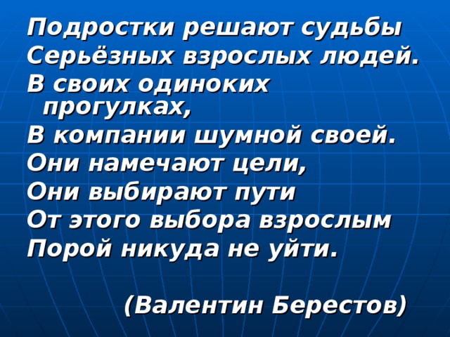 Подростки решают судьбы Серьёзных взрослых людей. В своих одиноких прогулках, В компании шумной своей. Они намечают цели, Они выбирают пути От этого выбора взрослым Порой никуда не уйти.   (Валентин Берестов) 
