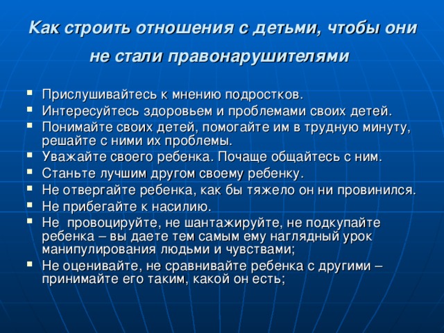 Как строить отношения с детьми, чтобы они не стали правонарушителями  Прислушивайтесь к мнению подростков. Интересуйтесь здоровьем и проблемами своих детей. Понимайте своих детей, помогайте им в трудную минуту, решайте с ними их проблемы. Уважайте своего ребенка. Почаще общайтесь с ним. Станьте лучшим другом своему ребенку. Не отвергайте ребенка, как бы тяжело он ни провинился. Не прибегайте к насилию. Не провоцируйте, не шантажируйте, не подкупайте ребенка – вы даете тем самым ему наглядный урок манипулирования людьми и чувствами; Не оценивайте, не сравнивайте ребенка с другими – принимайте его таким, какой он есть;    
