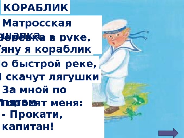 КОРАБЛИК Матросская шапка,   Веревка в руке, Тяну я кораблик По быстрой реке, И скачут лягушки За мной по пятам   И просят меня: - Прокати, капитан!    