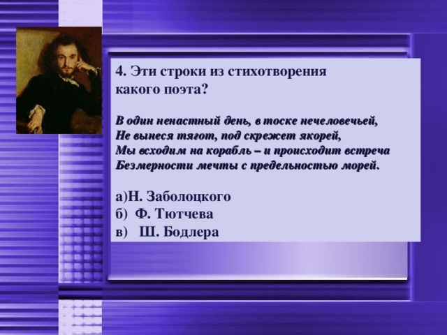 4. Эти строки из стихотворения какого поэта?  В один ненастный день, в тоске нечеловечьей, Не вынеся тягот, под скрежет якорей, Мы всходим на корабль – и происходит встреча Безмерности мечты с предельностью морей.  Н. Заболоцкого б) Ф. Тютчева в) Ш. Бодлера