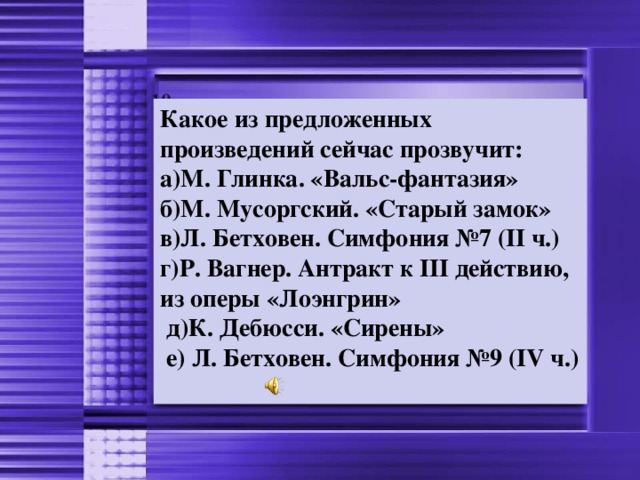 10 Какое из предложенных произведений сейчас прозвучит: а)М. Глинка. «Вальс-фантазия» б)М. Мусоргский. «Старый замок» в)Л. Бетховен. Симфония №7 (II ч.) г)Р. Вагнер. Антракт к III действию, из оперы «Лоэнгрин»  д)К. Дебюсси. «Сирены»  е) Л. Бетховен. Симфония №9 (IV ч.)