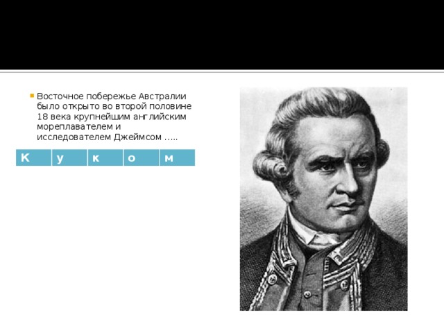 Восточное побережье Австралии было открыто во второй половине 18 века крупнейшим английским мореплавателем и исследователем Джеймсом ….. К у к о м 