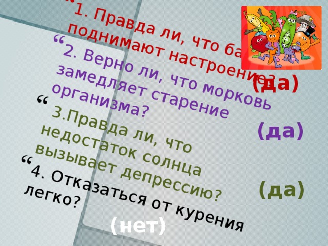 1. Правда ли, что бананы поднимают настроение? 2. Верно ли, что морковь замедляет старение организма?  3.Правда ли, что недостаток солнца вызывает депрессию? 4. Отказаться от курения легко? (да) (да) (да) (нет) 