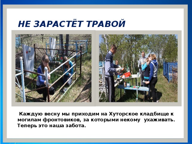 НЕ ЗАРАСТЁТ ТРАВОЙ НАРОДНАЯ ТРОПА  Каждую весну мы приходим на Хуторское кладбище к могилам фронтовиков, за которыми некому ухаживать. Теперь это наша забота.  