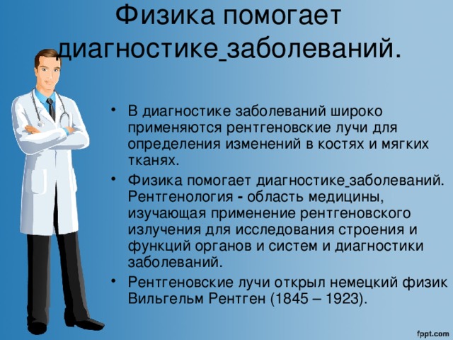  Физика помогает диагностике  заболеваний.    В диагностике заболеваний широко применяются рентгеновские лучи для определения изменений в костях и мягких тканях. Физика помогает диагностике  заболеваний. Рентгенология - область медицины, изучающая применение рентгеновского излучения для исследования строения и функций органов и систем и диагностики заболеваний.  Рентгеновские лучи открыл немецкий физик Вильгельм Рентген (1845 – 1923). 